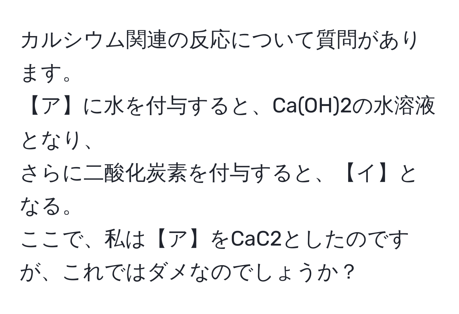 カルシウム関連の反応について質問があります。  
【ア】に水を付与すると、Ca(OH)2の水溶液となり、  
さらに二酸化炭素を付与すると、【イ】となる。  
ここで、私は【ア】をCaC2としたのですが、これではダメなのでしょうか？