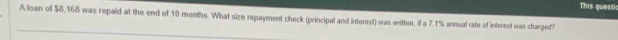 This questic 
Aloan of $8,168 was repaid at the end of 10 months. What size repayment check (principal and interest) was written, if a 7.1% annual rate of interest was charged?