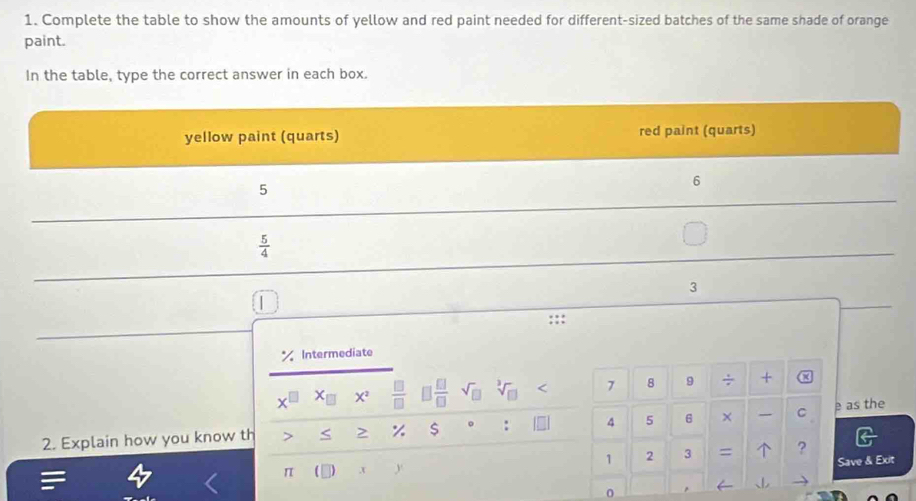 Complete the table to show the amounts of yellow and red paint needed for different-sized batches of the same shade of orange
paint.
In the table, type the correct answer in each box.
Intermediate
+ X^2  □ /□   □  □ /□  
7 8 9 ÷ + ×
2. Explain how you know th < > % $ : 4 5 6 ×  C e as the
1 2 3 =  ?
Save & Exit
π ,x y
0