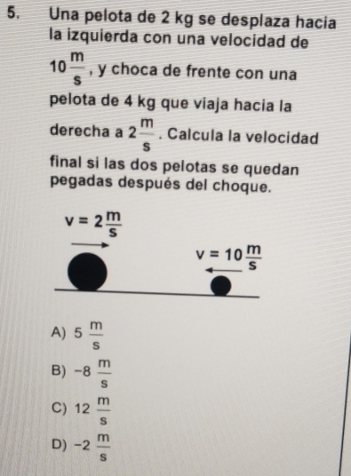 Una pelota de 2 kg se desplaza hacia
la izquierda con una velocidad de
10 m/s  , y choca de frente con una
pelota de 4 kg que viaja hacia la
derecha a 2 m/s . Calcula la velocidad
final si las dos pelotas se quedan
pegadas después del choque.
A) 5 m/s 
B) -8 m/s 
C) 12 m/s 
D) -2 m/s 