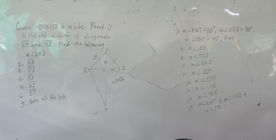 Gven: □ KITE is a kife. Pomnt o
If m∠ KET=110°,m∠ ETI=50°,
b the intersection of diagonals
m∠ EKT=45°
overline KT and overline EI , then
8. m∠ IEK
eta ∠ KOI
9. n∠ TKI
2. overline KD
3. overline OI 10. m∠ EKI
4. overline EJ
m∠ EIK
5- overline KI
12. m∠ ITK
6. overline ET
13. m∠ OE
n. Area of the kife
14. m∠ TOI m∠ KET+m∠ EKI+
15. m∠ ITE