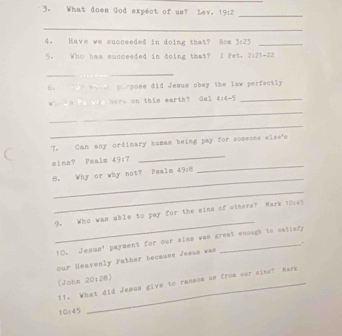 What does God expect of us? Lev. 19:2 _ 
_ 
4. Have we succeeded in doing that? Rom 3:23 _ 
5. Who has succeeded in doing that? I Pet. 2:21-22
_ 
6. for whied parpose did Jesus obey the law perfectly 
whike Re was here on this earth? Gal 4:4-5 _ 
_ 
_ 
7. Can any ordinary human being pay for someone else's 
_ 
sins? Psalm 49:7
_ 
_ 
8. Why or why not? Psalm 49:8
_ 
_ 
9. Who was able to pay for the sins of others? Mark 10:45
10. Jesus' payment for our sins was great enough to satisfy 
. 
our Heavenly Father because Jesus was 
(John 20:28)
11. What did Jesus give to ransom us from our sins? Mark
10:45