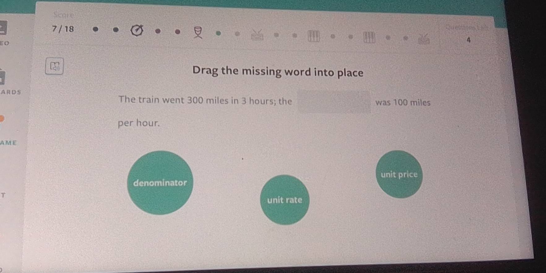 Score 
7 / 18 
a 
E O 
27 
Drag the missing word into place 
ARDS 
The train went 300 miles in 3 hours; the was 100 miles
per hour. 
AME 
unit price 
denominator 
T 
unit rate