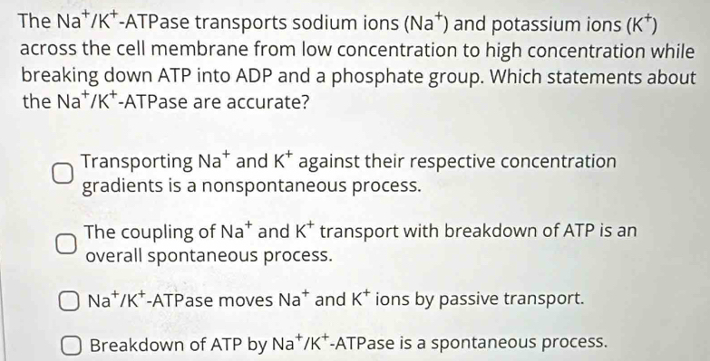 The Na⁺/K⁺ -ATPase transports sodium ions (Na^+) and potassium ions (K^+)
across the cell membrane from low concentration to high concentration while
breaking down ATP into ADP and a phosphate group. Which statements about
the Na^+/K^+ -ATPase are accurate?
Transporting Na^+ and K^+ against their respective concentration
gradients is a nonspontaneous process.
The coupling of Na^+ and K^+ transport with breakdown of ATP is an
overall spontaneous process.
Na^+/K^+ -ATPase moves Na^+ and K^+ ions by passive transport.
Breakdown of ATP by Na^+/K^+ -ATPase is a spontaneous process.