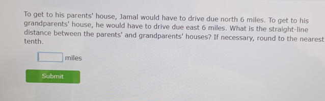 To get to his parents' house, Jamal would have to drive due north 6 miles. To get to his 
grandparents' house, he would have to drive due east 6 miles. What is the straight-line 
distance between the parents' and grandparents' houses? If necessary, round to the nearest 
tenth.
□ miles
Submit