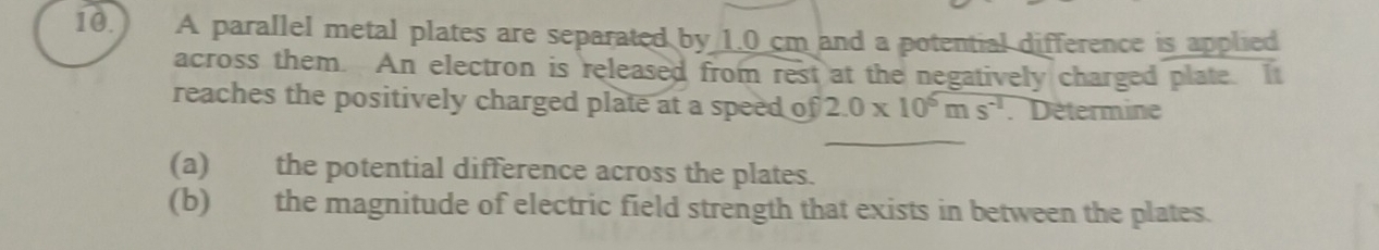 10.) A parallel metal plates are separated by 1.0 cm and a potential difference is applied 
across them. An electron is released from rest at the negatively charged plate. It 
reaches the positively charged plate at a speed of 2.0* 10^6ms^(-1) : Détermine 
(a) the potential difference across the plates. 
(b) the magnitude of electric field strength that exists in between the plates.