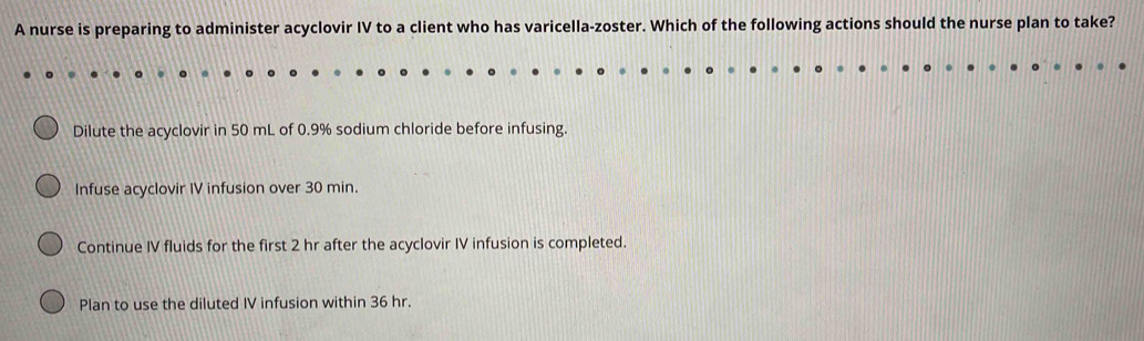 A nurse is preparing to administer acyclovir IV to a client who has varicella-zoster. Which of the following actions should the nurse plan to take?
Dilute the acyclovir in 50 mL of 0.9% sodium chloride before infusing.
Infuse acyclovir IV infusion over 30 min.
Continue IV fluids for the first 2 hr after the acyclovir IV infusion is completed.
Plan to use the diluted IV infusion within 36 hr.