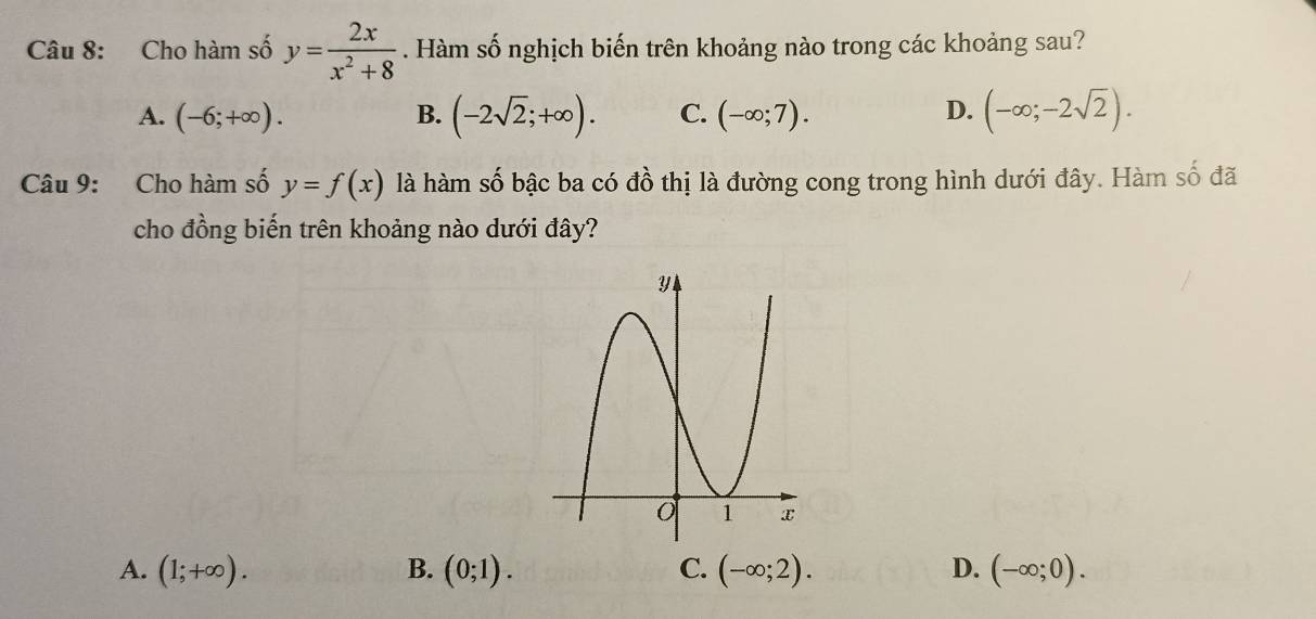 Cho hàm số y= 2x/x^2+8 . Hàm số nghịch biến trên khoảng nào trong các khoảng sau?
A. (-6;+∈fty ). B. (-2sqrt(2);+∈fty ). C. (-∈fty ;7). D. (-∈fty ;-2sqrt(2)). 
Câu 9: Cho hàm số y=f(x) là hàm số bậc ba có đồ thị là đường cong trong hình dưới đây. Hàm số đã
cho đồng biến trên khoảng nào dưới đây?
A. (1;+∈fty ). B. (0;1). C. (-∈fty ;2). D. (-∈fty ;0).