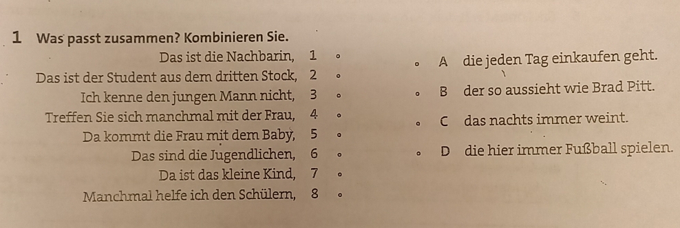 Was passt zusammen? Kombinieren Sie.
Das ist die Nachbarin, 1 。
。 A die jeden Tag einkaufen geht.
Das ist der Student aus dem dritten Stock, 2 。
Ich kenne den jungen Mann nicht, 3 。 B der so aussieht wie Brad Pitt.
Treffen Sie sich manchmal mit der Frau, 4 。
C das nachts immer weint.
Da kommt die Frau mit dem Baby, 5 。
Das sind die Jugendlichen, 6 。 D die hier immer Fußball spielen.
Da ist das kleine Kind, 7 。
Manchmal helfe ich den Schülern, 8 。