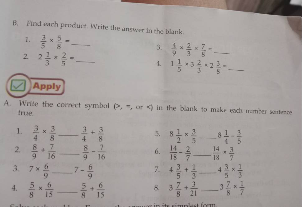 Find each product. Write the answer in the blank. 
1.  3/5 *  5/8 = _ 
3.  4/9 *  2/3 *  7/8 = _ 
2. 2 1/3 *  2/5 = _ 
4. 1 1/5 * 3 2/3 * 2 3/8 = _ 
Apply 
A. Write the correct symbol (>, =, or  3/4 *  3/8  _  3/4 + 3/8 
5. 8 1/2 *  3/5  _ 8 1/4 - 3/5 
2.  8/9 + 7/16  _  8/9 - 7/16   14/18 - 2/7  _  14/18 *  3/7 
6. 
3. 7*  6/9  _ 7- 6/9  4 3/5 + 1/3  _ 4 3/5 *  1/3 
7. 
4.  5/8 *  6/15  _  5/8 + 6/15  3 7/8 + 3/21  _ 3 7/8 *  1/7 
8.