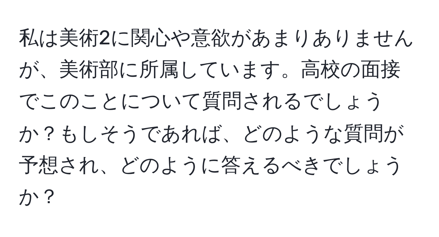 私は美術2に関心や意欲があまりありませんが、美術部に所属しています。高校の面接でこのことについて質問されるでしょうか？もしそうであれば、どのような質問が予想され、どのように答えるべきでしょうか？