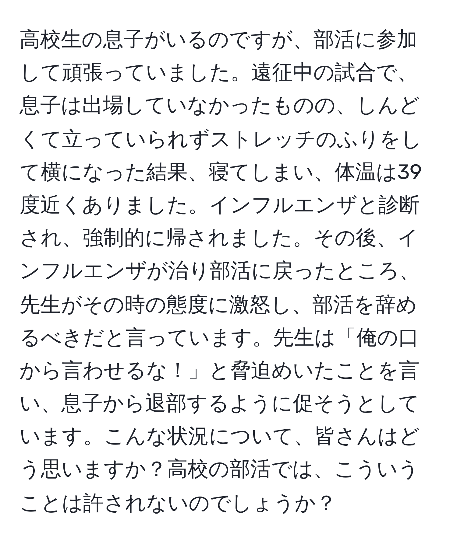 高校生の息子がいるのですが、部活に参加して頑張っていました。遠征中の試合で、息子は出場していなかったものの、しんどくて立っていられずストレッチのふりをして横になった結果、寝てしまい、体温は39度近くありました。インフルエンザと診断され、強制的に帰されました。その後、インフルエンザが治り部活に戻ったところ、先生がその時の態度に激怒し、部活を辞めるべきだと言っています。先生は「俺の口から言わせるな！」と脅迫めいたことを言い、息子から退部するように促そうとしています。こんな状況について、皆さんはどう思いますか？高校の部活では、こういうことは許されないのでしょうか？