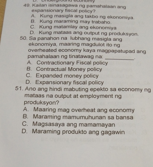 Underground economy
49. Kailan isinasagawa ng pamahalaan ang
expansionary fiscal policy?
A. Kung masigla ang takbo ng ekonomiya.
B. Kung maraming may trabaho.
C. Kung matamlay ang ekonomiya
D. Kung mataas ang output ng produksyon.
50. Sa panahon na lubhang masigla ang
ekonomiya, maaring magdulot ito ng
overheated economy kaya magpapatupad ang
pamahalaan ng tinatawag na:
_
A. Contractionary Fiscal policy
B. Contractual Money policy
C. Expanded money policy
D. Expansionary fiscal policy
51. Ano ang hindi mabuting epekto sa economy ng
mataas na output at employment ng
produksyon?
A. Maaring mag overheat ang economy
B. Maraming mamumuhunan sa bansa
C. Magsasaya ang mamamayan
D. Maraming produkto ang gagawin