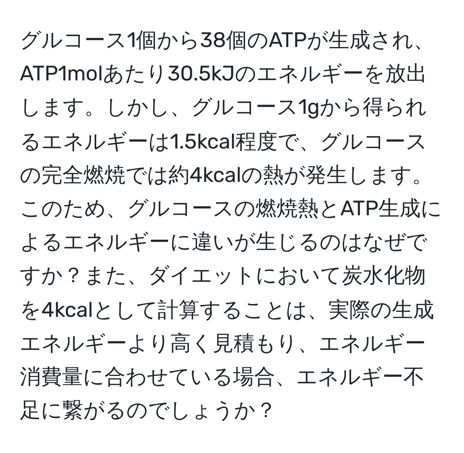 グルコース1個から38個のATPが生成され、ATP1molあたり30.5kJのエネルギーを放出します。しかし、グルコース1gから得られるエネルギーは1.5kcal程度で、グルコースの完全燃焼では約4kcalの熱が発生します。このため、グルコースの燃焼熱とATP生成によるエネルギーに違いが生じるのはなぜですか？また、ダイエットにおいて炭水化物を4kcalとして計算することは、実際の生成エネルギーより高く見積もり、エネルギー消費量に合わせている場合、エネルギー不足に繋がるのでしょうか？