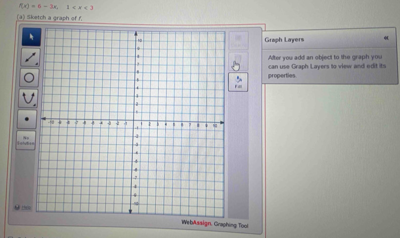 f(x)=6-3x, 1
(a) Sketch a graph of f. 
Graph Layers 
« 
After you add an object to the graph you 
can use Graph Layers to view and edit its 
properties. 
Fill 
No 
Solutio 
. Help 
WebAssign. Graphing Tool