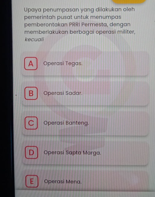 Upaya penumpasan yang dilakukan oleh
pemerintah pusat untuk menumpas
pemberontakan PRRI Permesta, dengan
memberlakukan berbagai operasi militer,
kecuali
A Operasi Tegas.
B Operasi Sadar.
Operasi Banteng.
) Operasi Sapta Marga.
E Operasi Mena.