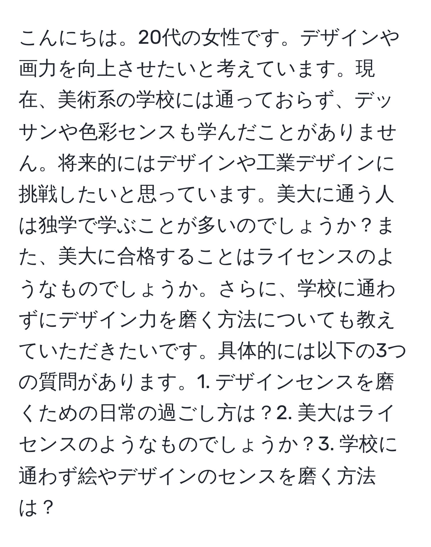 こんにちは。20代の女性です。デザインや画力を向上させたいと考えています。現在、美術系の学校には通っておらず、デッサンや色彩センスも学んだことがありません。将来的にはデザインや工業デザインに挑戦したいと思っています。美大に通う人は独学で学ぶことが多いのでしょうか？また、美大に合格することはライセンスのようなものでしょうか。さらに、学校に通わずにデザイン力を磨く方法についても教えていただきたいです。具体的には以下の3つの質問があります。1. デザインセンスを磨くための日常の過ごし方は？2. 美大はライセンスのようなものでしょうか？3. 学校に通わず絵やデザインのセンスを磨く方法は？