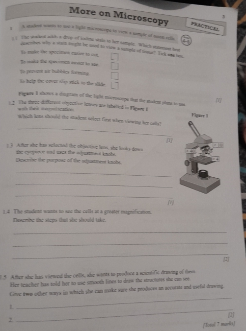 More on Microscopy PRACTICAL
I A stident wants to use a light microscope to view a sumple of onion cells.
( ! The studote wdds a drop of aodine stain to her sample. Which statement best
Aesmibes why a stain might be used to view a sample of tissue? Tick one but.
To make the specimon easier to cut. □
To make the spocimen easier to see. □
To prevent air bubbles forming. □
Eo help the cover slip stick to the slide. □ 
Fligure I shows a diagram of the light microscope that the student plans to use. [I]
2 The three different objective lenses are labelled in Figure 1 
with their magnification.
_
Which lens should the student select first when viewing her cells?
[1]
1.3 Affter she has selected the objective lens, she looks down
the eyepince and uses the adjustment knobs.
Describe the purpose of the adjustment knobs.
_
_
_
[1]
14 The student wants to see the cells at a greater magnification.
Describe the steps that she should take.
_
_
_
[2]
1.5 After she has viewed the cells, she wants to produce a scientific drawing of them.
Her teacher has told her to use smooth lines to draw the structures she can see.
_
Give two other ways in which she can make sure she produces an accurate and useful drawing.
1.
_
2 [2]
[Total 7 marks]