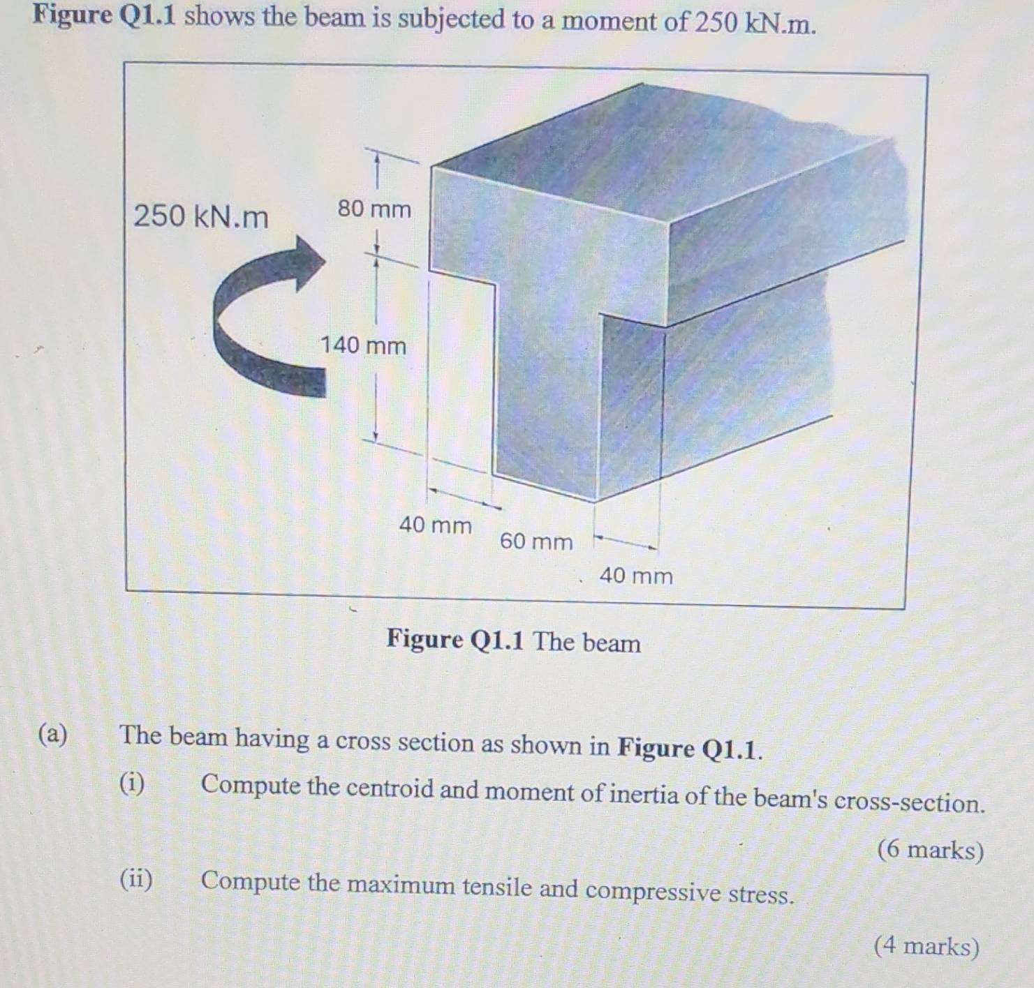 Figure Q1.1 shows the beam is subjected to a moment of 250 kN.m. 
Figure Q1.1 The beam 
(a) The beam having a cross section as shown in Figure Q1.1. 
(i) Compute the centroid and moment of inertia of the beam's cross-section. 
(6 marks) 
(ii) Compute the maximum tensile and compressive stress. 
(4 marks)