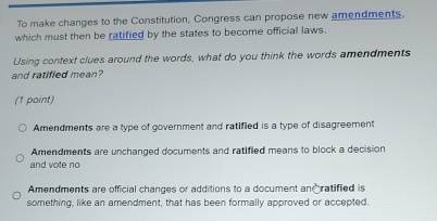 To make changes to the Constitution, Congress can propose new amendments.
which must then be ratified by the states to become official laws.
Using context clues around the words, what do you think the words amendments
and ratified mean?
(1 point)
Amendments are a type of government and ratified is a type of disagreement
Amendments are unchanged documents and ratified means to block a decision
and vote no
Amendments are official changes or additions to a document an ratified is
something, like an amendment, that has been formally approved or accepted.