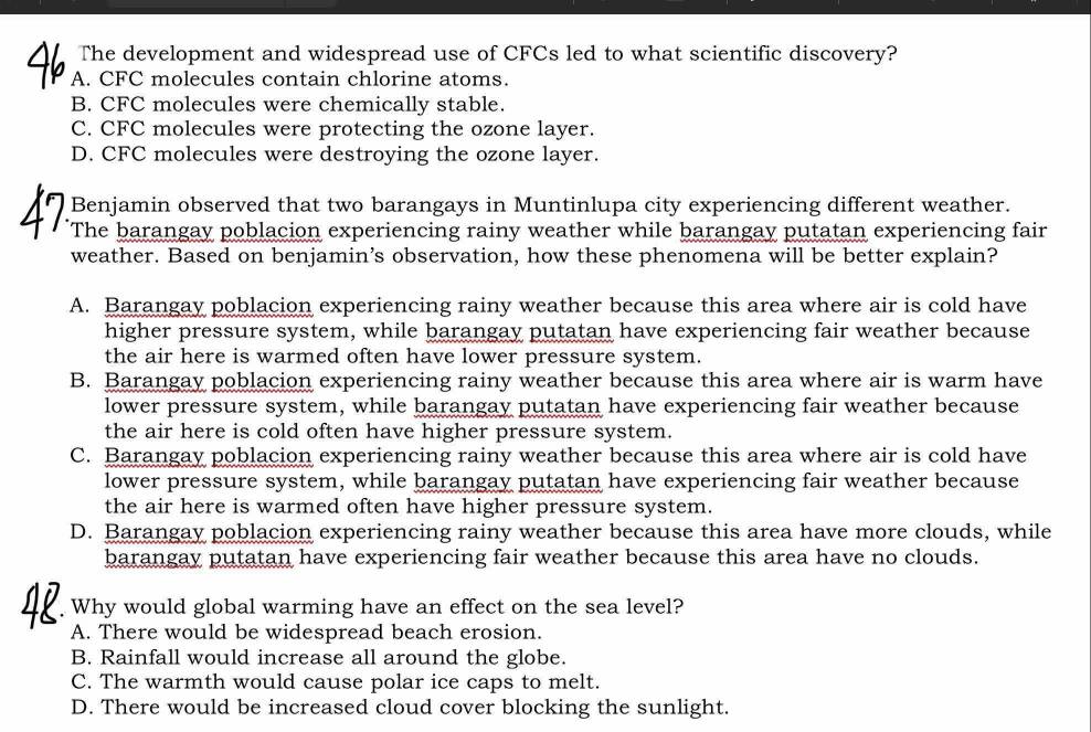 The development and widespread use of CFCs led to what scientific discovery?
A. CFC molecules contain chlorine atoms.
B. CFC molecules were chemically stable.
C. CFC molecules were protecting the ozone layer.
D. CFC molecules were destroying the ozone layer.
Benjamin observed that two barangays in Muntinlupa city experiencing different weather.
The barangay poblacion experiencing rainy weather while barangay putatan experiencing fair
weather. Based on benjamin’s observation, how these phenomena will be better explain?
A. Barangay poblacion experiencing rainy weather because this area where air is cold have
higher pressure system, while barangay putatan have experiencing fair weather because
the air here is warmed often have lower pressure system.
B. Barangay poblacion experiencing rainy weather because this area where air is warm have
lower pressure system, while barangay putatan have experiencing fair weather because
the air here is cold often have higher pressure system.
C. Barangay poblacion experiencing rainy weather because this area where air is cold have
lower pressure system, while barangay putatan have experiencing fair weather because
the air here is warmed often have higher pressure system.
D. Barangay poblacion experiencing rainy weather because this area have more clouds, while
barangay putatan have experiencing fair weather because this area have no clouds.
Why would global warming have an effect on the sea level?
A. There would be widespread beach erosion.
B. Rainfall would increase all around the globe.
C. The warmth would cause polar ice caps to melt.
D. There would be increased cloud cover blocking the sunlight.