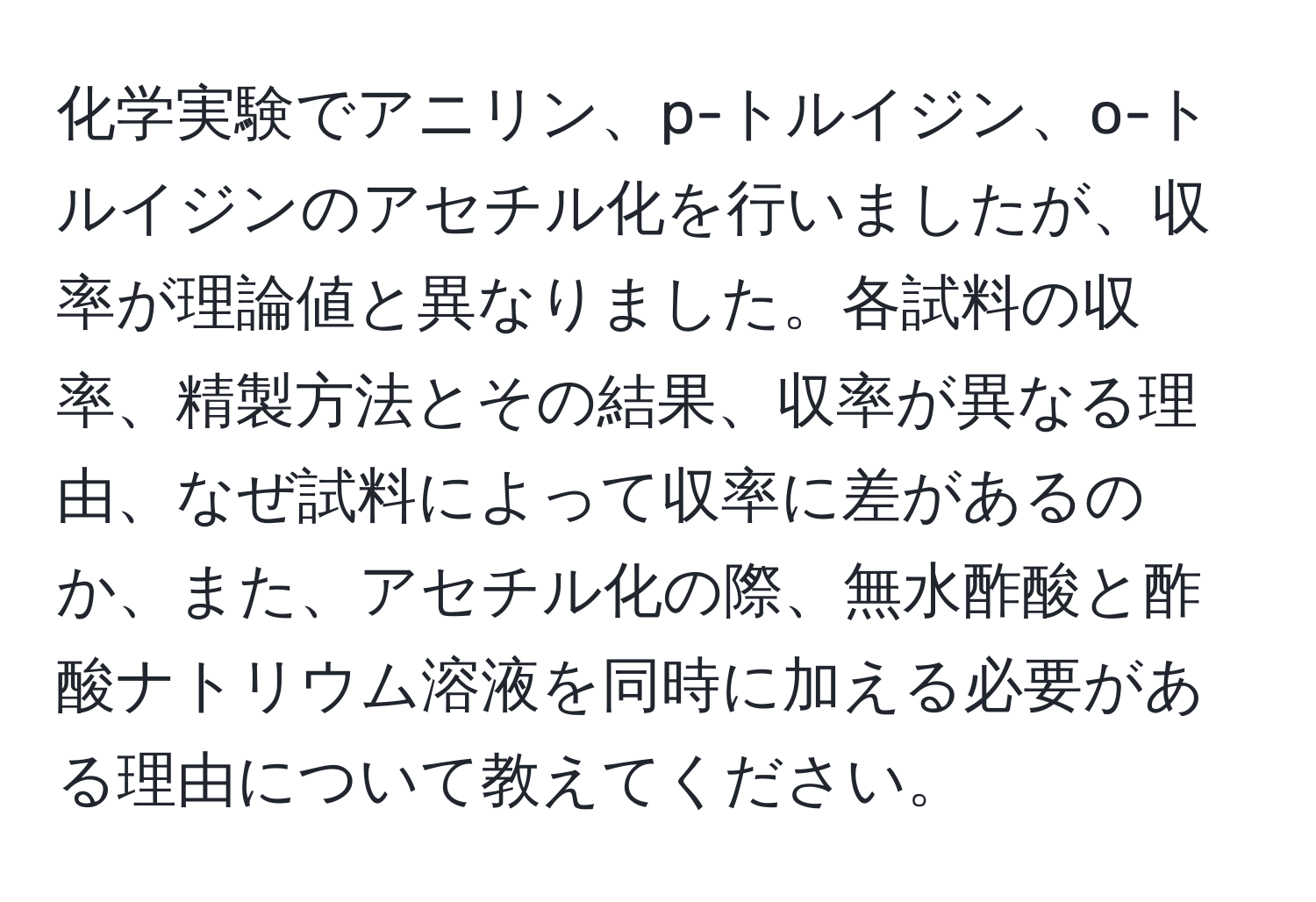 化学実験でアニリン、p-トルイジン、o-トルイジンのアセチル化を行いましたが、収率が理論値と異なりました。各試料の収率、精製方法とその結果、収率が異なる理由、なぜ試料によって収率に差があるのか、また、アセチル化の際、無水酢酸と酢酸ナトリウム溶液を同時に加える必要がある理由について教えてください。