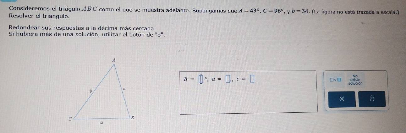 Consideremos el triágulo ABC como el que se muestra adelante. Supongamos que A=43°, C=96° , y b=34. (La figura no está trazada a escala.) 
Resolver el triángulo. 
Redondear sus respuestas a la décima más cercana. 
Si hubiera más de una solución, utilizar el botón de "o". 
No
B=□°, a=□ , c=□ □○□ 
solución 
× 5