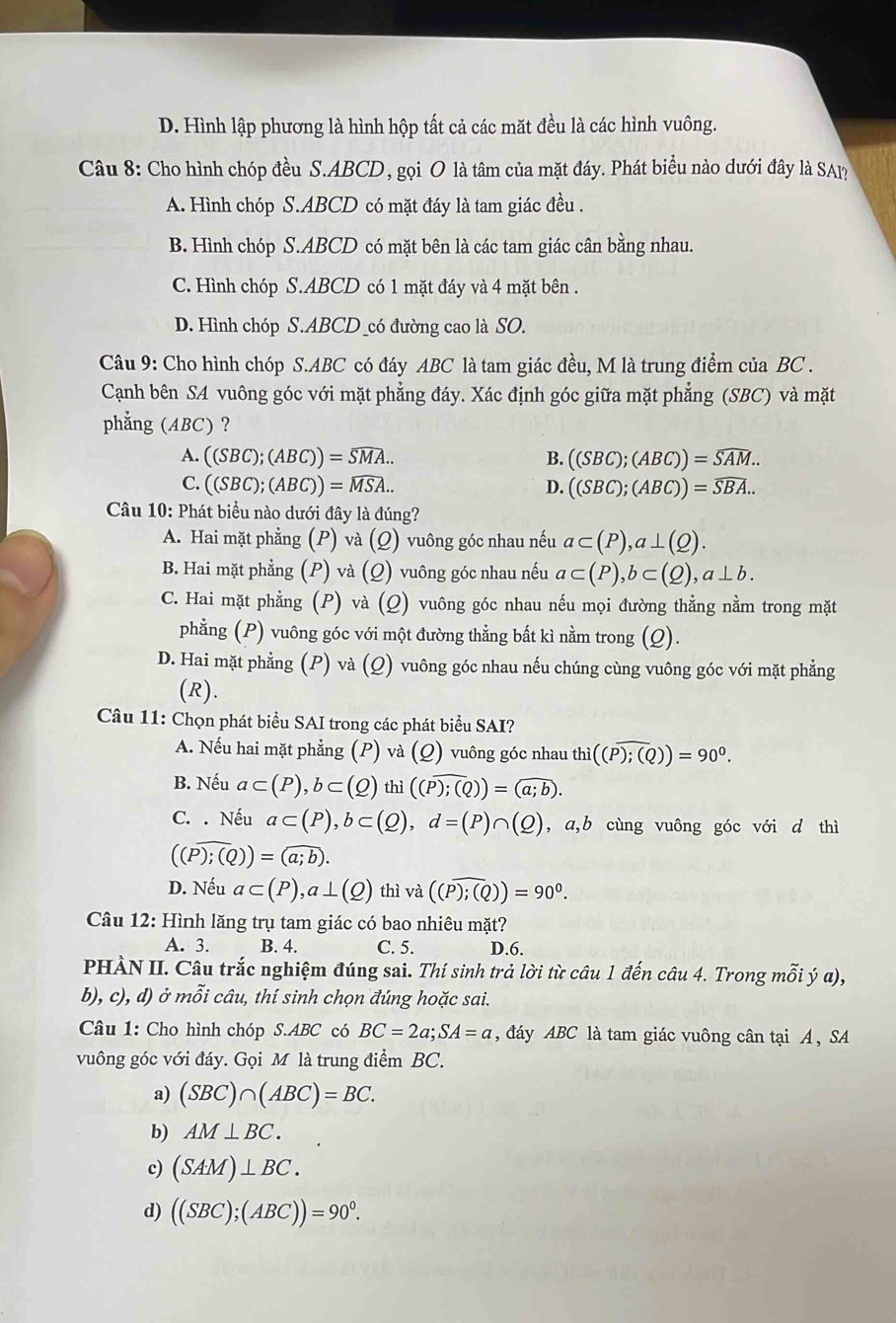 D. Hình lập phương là hình hộp tất cả các mặt đều là các hình vuông.
Câu 8: Cho hình chóp đều S.ABCD, gọi O là tâm của mặt đáy. Phát biểu nào dưới đây là SAP
A. Hình chóp S.ABCD có mặt đáy là tam giác đều .
B. Hình chóp S.ABCD có mặt bên là các tam giác cân bằng nhau.
C. Hình chóp S.ABCD có 1 mặt đáy và 4 mặt bên .
D. Hình chóp S.ABCD _có đường cao là SO.
Câu 9: Cho hình chóp S.ABC có đáy ABC là tam giác đều, M là trung điểm của BC .
Cạnh bên SA vuông góc với mặt phẳng đáy. Xác định góc giữa mặt phẳng (SBC) và mặt
phẳng (ABC) ?
A. ((SBC);(ABC))=widehat SMA... B. ((SBC);(ABC))=widehat SAM..
C. ((SBC);(ABC))=widehat MSA... D. ((SBC);(ABC))=widehat SBA..
Câu 10: Phát biểu nào dưới đây là đúng?
A. Hai mặt phẳng (P) và (Q) vuông góc nhau nếu a⊂ (P),a⊥ (Q).
B. Hai mặt phẳng (P) và (Q) vuông góc nhau nếu a⊂ (P),b⊂ (Q),a⊥ b.
C. Hai mặt phẳng (P) và (Q) vuông góc nhau nếu mọi đường thẳng nằm trong mặt
phẳng (P) vuông góc với một đường thẳng bắt kì nằm trong (Q).
D. Hai mặt phẳng (P) và (Q) vuông góc nhau nếu chúng cùng vuông góc với mặt phẳng
(R).
Câu 11: Chọn phát biểu SAI trong các phát biểu SAI?
A. Nếu hai mặt phẳng (P) và (Q) vuông góc nhau thì ((P);(Q))=90^0.
B. Nếu a⊂ (P),b⊂ (Q)thi((overline P);(Q))=(a;b).
C. . Nếu a⊂ (P),b⊂ (Q),d=(P)∩ (Q) , a,b cùng vuông góc với d thì
((Pencloselongdiv ;(Q))=(a;b).
D. Nếu a⊂ (P),a⊥ (Q) thì và ((overline P);(Q))=90^0.
Câu 12: Hình lăng trụ tam giác có bao nhiêu mặt?
A. 3. B. 4. C. 5. D.6.
PHÀN II. Câu trắc nghiệm đúng sai. Thí sinh trả lời từ câu 1 đến câu 4. Trong mỗi ý α),
b), c), d) ở mỗi câu, thí sinh chọn đúng hoặc sai.
Câu 1: Cho hình chóp S.ABC có BC=2a;SA=a , đáy ABC là tam giác vuông cân tại A , SA
vuông góc với đáy. Gọi M là trung điểm BC.
a) (SBC)∩ (ABC)=BC.
b) AM⊥ BC.
c) (SAM)⊥ BC.
d) ((SBC);(ABC))=90°.