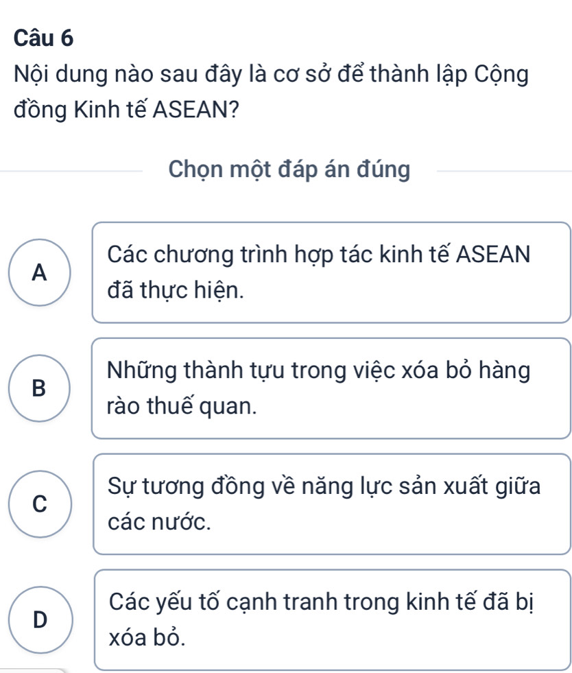 Nội dung nào sau đây là cơ sở để thành lập Cộng
đồng Kinh tế ASEAN?
Chọn một đáp án đúng
Các chương trình hợp tác kinh tế ASEAN
A
đã thực hiện.
Những thành tựu trong việc xóa bỏ hàng
B
rào thuế quan.
Sự tương đồng về năng lực sản xuất giữa
C
các nước.
Các yếu tố cạnh tranh trong kinh tế đã bị
D
xóa bỏ.