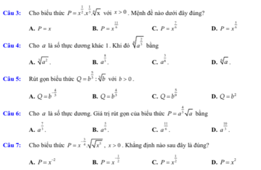 Cho biểu thức P=x^(frac 1)2.x^(frac 1)3.sqrt[6](x) với x>0. Mệnh đề nào dưới đây đúng?
A. P=x B. P=x^(frac 11)6 C. P=x^(frac 7)6 D. P=x^(frac 5)6
Câu 4: Cho a là số thực dương khác 1. Khi đó sqrt[4](a^(frac 2)3) bằng
A. sqrt[3](a^2). B. a^(frac 8)3. C. a^(frac 3)8. D. sqrt[6](a).
Câu 5: Rút gọn biểu thức Q=b^(frac 5)3:sqrt[3](b) với b>0.
A. Q=b^(-frac 4)3 B. Q=b^(frac 4)3 C. Q=b^(frac 5)9 D. Q=b^2
Câu 6: Cho a là số thực dương. Giá trị rút gọn của biêu thức P=a^(frac 4)3sqrt(a) bằng
A. a^(frac 7)3. a^(frac 5)6. C. a^(frac 11)6. D. a^(frac 10)3.
B.
Câu 7: Cho biểu thức P=x^(-frac 3)4.sqrt(sqrt x^5),x>0. Khẳng định nào sau đây là đúng?
A. P=x^(-2) B. P=x^(-frac 1)2 C. P=x^(frac 1)2 D. P=x^2