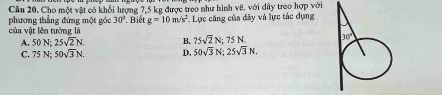 Cho một vật có khối lượng 7,5 kg được treo như hình vẽ. với dây treo hợp với
phương thẳng đứng một góc 30°. Biết g=10m/s^2 F. Lực căng của dây và lực tác dụng
của vật lên tường là
A. 50 N; 25sqrt(2)N. B. 75sqrt(2)N;75N.
C. 75 N; 50sqrt(3)N. D. 50sqrt(3)N;25sqrt(3)N.