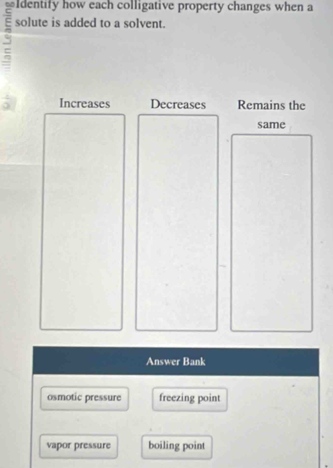 Identify how each colligative property changes when a
solute is added to a solvent.
Increases Decreases Remains the
same
Answer Bank
osmotic pressure freezing point
vapor pressure boiling point