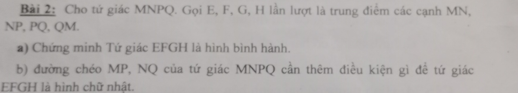 Cho tứ giác MNPQ. Gọi E, F, G, H lần lượt là trung điểm các cạnh MN,
NP, PQ, QM. 
a) Chứng minh Tứ giác EFGH là hình bình hành. 
b) đường chéo MP, NQ của tứ giác MNPQ cần thêm điều kiện gì đề tứ giác
EFGH là hình chữ nhật.