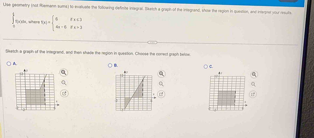 Use geometry (not Riemann sums) to evaluate the following definite integral. Sketch a graph of the integrand, show the region in question, and interpret your results.
∈tlimits _0^(4f(x)dx, , where f(x)=beginarray)l 6ifx≤ 3 4x-6ifx>3endarray.
□ 
Sketch a graph of the integrand, and then shade the region in question. Choose the correct graph below.
A.
B.
C.
