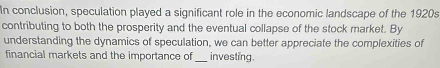 In conclusion, speculation played a significant role in the economic landscape of the 1920s 
contributing to both the prosperity and the eventual collapse of the stock market. By 
understanding the dynamics of speculation, we can better appreciate the complexities of 
financial markets and the importance of_ investing.