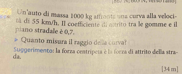 [ 867 N; 603 N, verso raito] 
Un’auto di massa 1000 kg affronta una curva alla veloci- 
tà di 55 km/h. Il coefficiente di attrito tra le gomme e il 
piano stradale è 0,7. 
Quanto misura il raggio della curva? 
Suggerimento: la forza centripeta è la forza di attrito della stra- 
da. 
[ 34 m ]