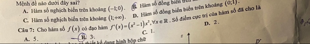 Mệnh đề nào dưới đây sai? (0;1).
A. Hàm số nghịch biến trên khoảng (-1;0). Bà Hàm số đồng biển trel
C. Hàm số nghịch biến trên khoảng (1;+∈fty ) D. Hàm số đồng biến biến trên khoảng
. Số điểm cực trị của hàm số đã cho là
D. 2.
O
Câu 7: Cho hàm số f(x) có đạo hàm f'(x)=(x^2-1)x^2, forall x∈ R C. 1.
A. 5. B. 3.
L iế ế dang hình hộp chữ
D'