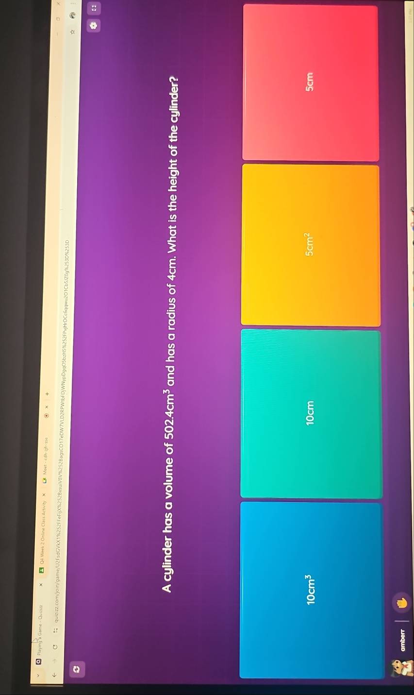 Week 2 Online Class Activity
quizizz.com/join/game/U2FsdGVkX1%252FFeFijX%252BxsuiV8V%2528agsCO17eDW7VLD2RPWtbFDjWNypDgqO5bzH5%252FPvjHrDCc6qqwu2O1Cb5JZ0g%253D%253D
A cylinder has a volume of 502.4cm^3 and has a radius of 4cm. What is the height of the cylinder?
10cm^3 10cm 5cm^2 5cm