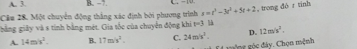 A. 3. B. −7. C. −10.
Câu 28. Một chuyển động thẳng xác định bởi phương trình s=t^3-3t^2+5t+2 , trong đó tính
iằng giảy và s tính bằng mét. Gia tốc của chuyển động khi t=3 là
D. 12m/s^2.
A. 14m/s^2. B. 17m/s^2.
C. 24m/s^2. 
S4 guộng góc đáy. Chọn mệnh