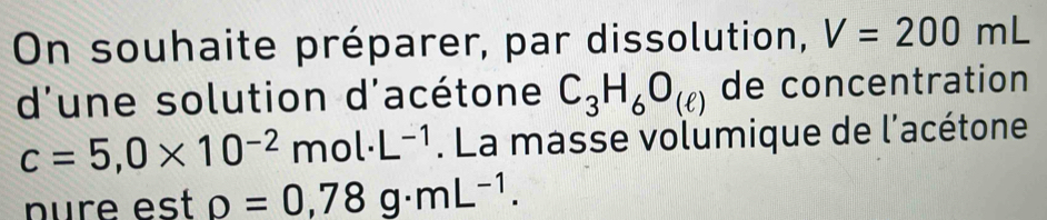 On souhaite préparer, par dissolution, V=200mL
d'une solution d'acétone C_3H_6O_(ell ) de concentration
c=5,0* 10^(-2)mol· L^(-1). La masse volumique de l'acétone 
nure est rho =0,78g· mL^(-1).