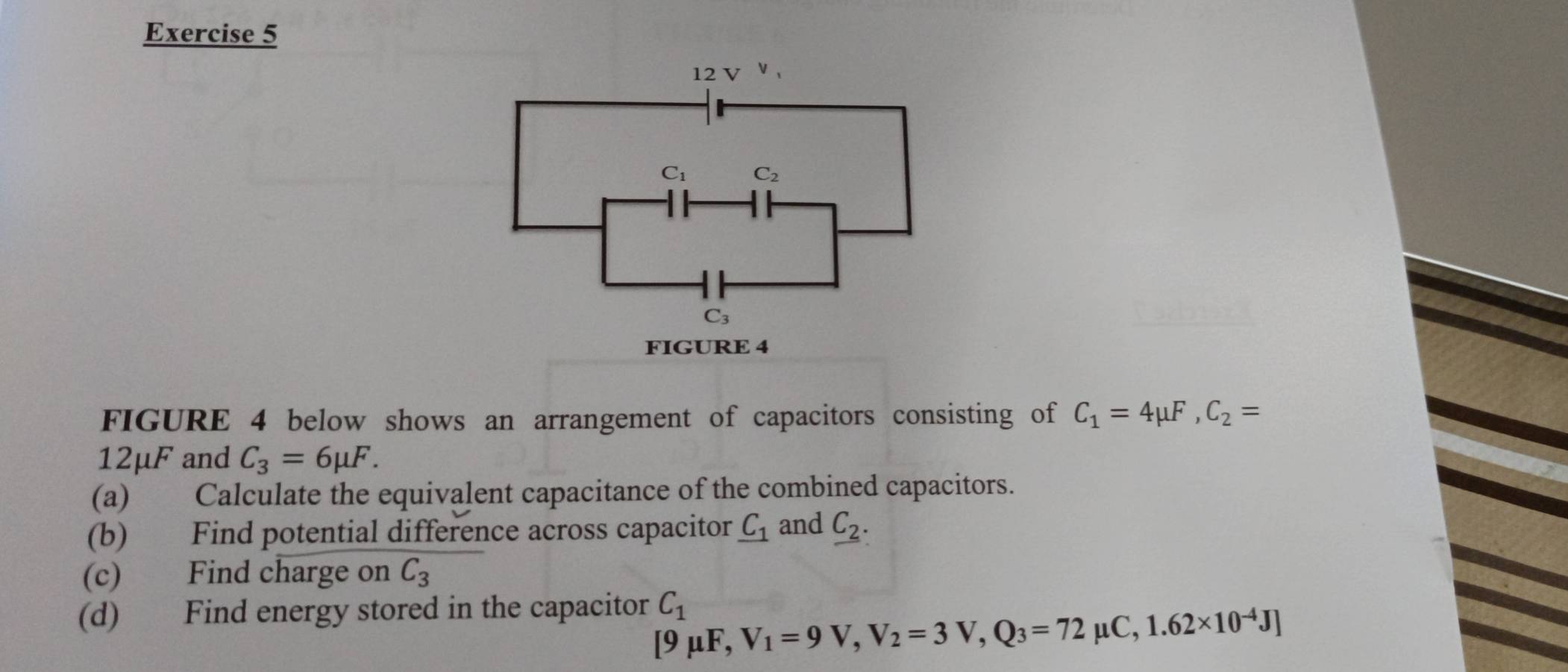 FIGURE 4
FIGURE 4 below shows an arrangement of capacitors consisting of C_1=4mu F,C_2=
12mu F and C_3=6mu F.
(a) Calculate the equivalent capacitance of the combined capacitors.
(b) Find potential difference across capacitor _ C_1 and _ C_2.
(c) Find charge on C_3
(d) Find energy stored in the capacitor C_1
[9mu F, V_1=9V,V_2=3V,Q_3=72 1 _lC,1.62* 10^(-4)J]