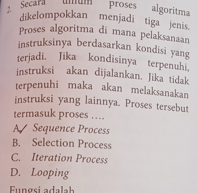 Secara ulum proses algoritma
dikelompokkan menjadi tiga jenis.
Proses algoritma di mana pelaksanaan
instruksinya berdasarkan kondisi yang
terjadi. Jika kondisinya terpenuhi,
instruksi akan dijalankan. Jika tidak
terpenuhi maka akan melaksanakan
instruksi yang lainnya. Proses tersebut
termasuk proses ….
A Sequence Process
B. Selection Process
C. Iteration Process
D. Looping
Funøsi adalah