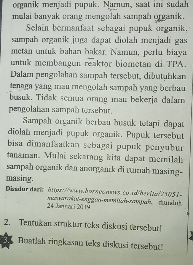 organik menjadi pupuk. Namun, saat ini sudah 
mulai banyak orang mengolah sampah organik. 
Selain bermanfaat sebagai pupuk organik, 
sampah organik juga dapat diolah menjadi gas 
metan untuk bahan bakar. Namun, perlu biaya 
untuk membangun reaktor biometan di TPA. 
Dalam pengolahan sampah tersebut, dibutuhkan 
tenaga yang mau mengolah sampah yang berbau 
busuk. Tidak semua orang mau bekerja dalam 
pengolahan sampah tersebut. 
Sampah organik berbau busuk tetapi dapat 
diolah menjadi pupuk organik. Pupuk tersebut 
bisa dimanfaatkan sebagai pupuk penyubur 
tanaman. Mulai sekarang kita dapat memilah 
sampah organik dan anorganik di rumah masing- 
masing. 
Disadur dari: https://www.borneonews.co.id/berita/25051- 
masyarakat-enggan-memilah-sampah, diunduh 
24 Januari 2019 
2. Tentukan struktur teks diskusi tersebut! 
3、 Buatlah ringkasan teks diskusi tersebut!