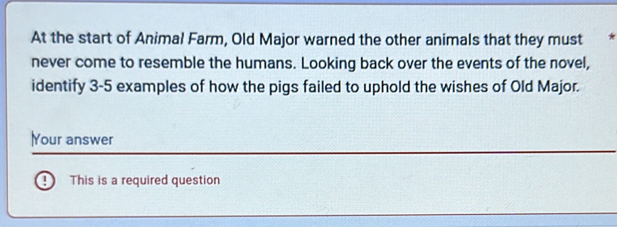 At the start of Animal Farm, Old Major warned the other animals that they must * 
never come to resemble the humans. Looking back over the events of the novel, 
identify 3-5 examples of how the pigs failed to uphold the wishes of Old Major. 
lYour answer 
0 This is a required question