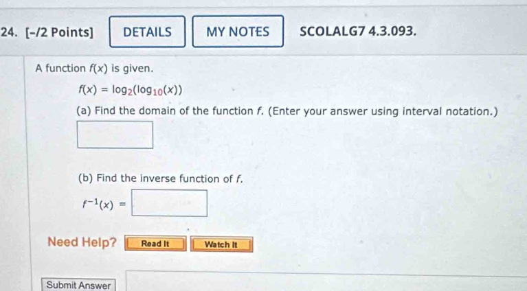 DETAILS MY NOTES SCOLALG7 4.3.093. 
A function f(x) is given.
f(x)=log _2(log _10(x))
(a) Find the domain of the function f. (Enter your answer using interval notation.)
frac □  □  
(b) Find the inverse function of f.
f^(-1)(x)=□
Need Help? Read It Watch It 
Submit Answer