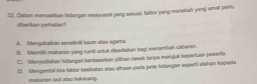 Dalam memastikan hidangan mesyuarat yang sesuai, faktor yang manakah yang amat perlu
diberikan perhatian?
A. Mengabaikan sensitiviti kaum atau agama.
B. Memilih makanan yang rumit untuk disediakan bagi menambah cabaran.
C. Menyediakan hidangan berdasarkan pilihan rawak tanpa merujuk keperluan peserta.
D. Mengambil kira faktor kesihatan atau alhaan pada jenis hidangan seperti alahan kepada
malkanan laut atau kekacang.