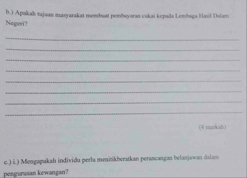 ) Apakah tujuan masyarakat membuat pembayaran cukai kepada Lembaga Hasil Dalam 
Negeri? 
_ 
_ 
_ 
_ 
_ 
_ 
_ 
_ 
(4 markah) 
c.) i.) Mengapakah individu perlu menitikberatkan perancangan belanjawan dalam 
pengurusan kewangan?