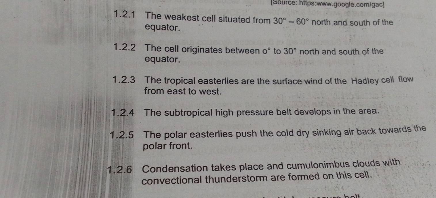 [Source: https:www.google.com/gac] 
1.2.1 The weakest cell situated from 30°-60° north and south of the 
equator. 
1.2.2 The cell originates between 0° to 30° north and south of the 
equator. 
1.2.3 The tropical easterlies are the surface wind of the Hadley cell flow 
from east to west. 
1.2.4 The subtropical high pressure belt develops in the area. 
1.2.5 The polar easterlies push the cold dry sinking air back towards the 
polar front. 
1.2.6 Condensation takes place and cumulonimbus clouds with 
convectional thunderstorm are formed on this cell.