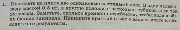 Поставьте на πιлиτу две одинаковые жестяные банки. Β одну налейе 
воду массой (, 5 кг, в другую положите несколько кубиков льда той 
же массь. Заметьте, сколько времени потребуется, чтобы вода вобе- 
их банках закипела. Наплишите краткий оτчёτ о вашем опыте иобь- 
ясните его резулытаты.