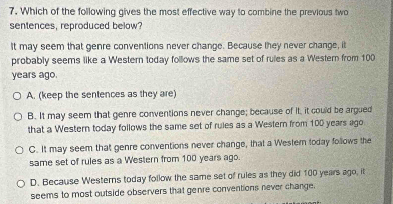 Which of the following gives the most effective way to combine the previous two
sentences, reproduced below?
It may seem that genre conventions never change. Because they never change, it
probably seems like a Western today follows the same set of rules as a Western from 100
years ago.
A. (keep the sentences as they are)
B. It may seem that genre conventions never change; because of it, it could be argued
that a Western today follows the same set of rules as a Western from 100 years ago
C. It may seem that genre conventions never change, that a Western today follows the
same set of rules as a Western from 100 years ago.
D. Because Westerns today follow the same set of rules as they did 100 years ago, it
seems to most outside observers that genre conventions never change.